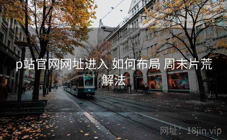 p站官网网址进入 如何布局 周末片荒解法