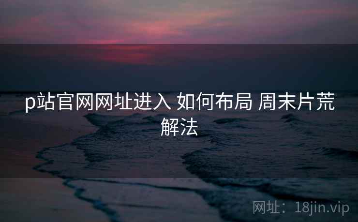 p站官网网址进入 如何布局 周末片荒解法