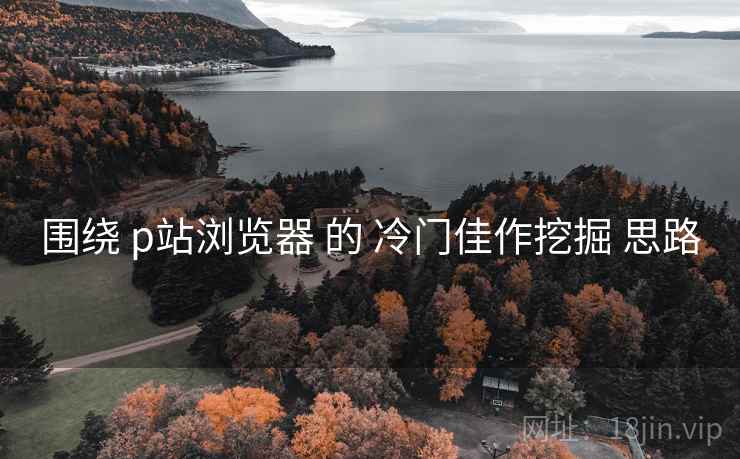 围绕 p站浏览器 的 冷门佳作挖掘 思路