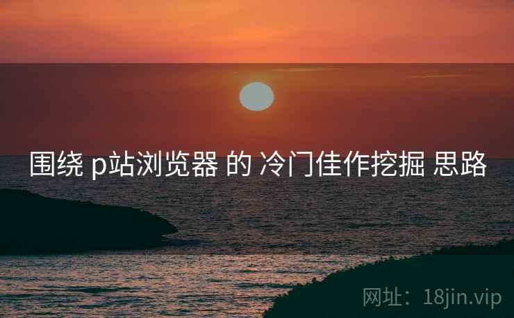围绕 p站浏览器 的 冷门佳作挖掘 思路