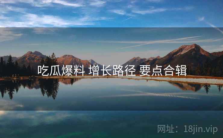吃瓜爆料 增长路径 要点合辑  第2张