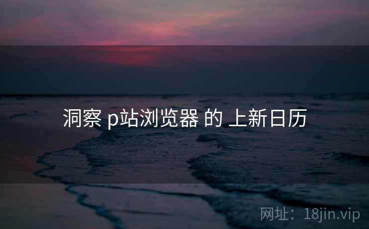 洞察 p站浏览器 的 上新日历  第1张