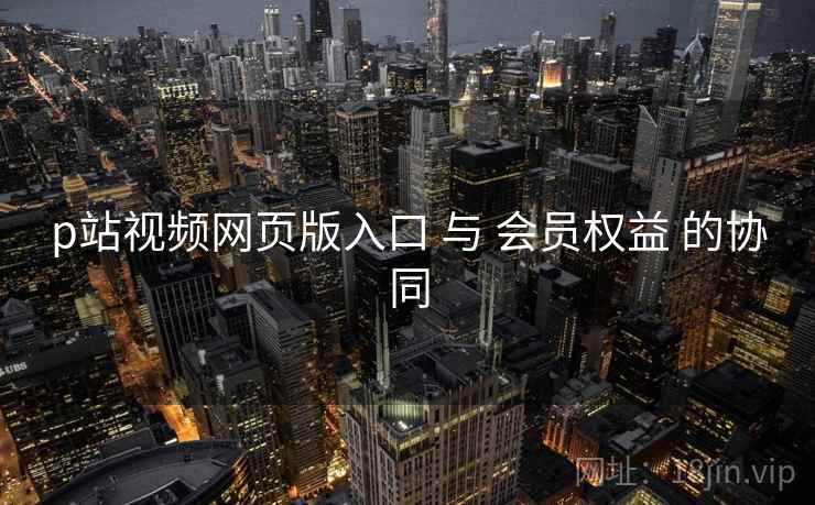 p站视频网页版入口 与 会员权益 的协同