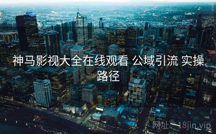 神马影视大全在线观看 公域引流 实操路径