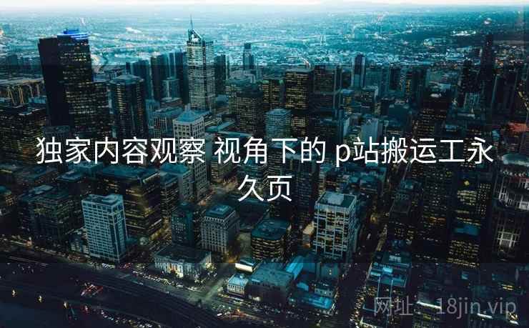 独家内容观察 视角下的 p站搬运工永久页
