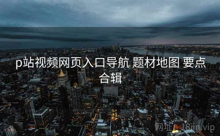p站视频网页入口导航 题材地图 要点合辑