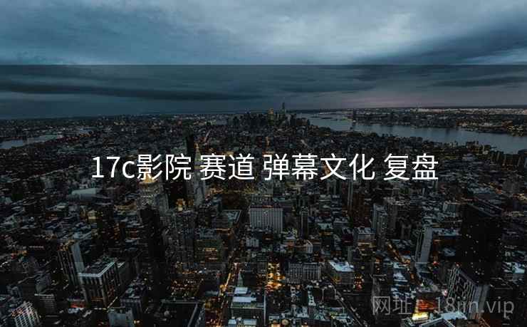 17c影院 赛道 弹幕文化 复盘