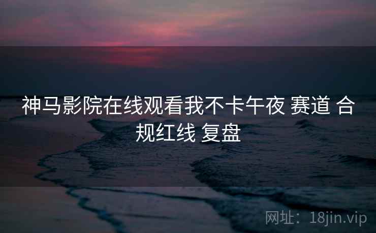 神马影院在线观看我不卡午夜 赛道 合规红线 复盘