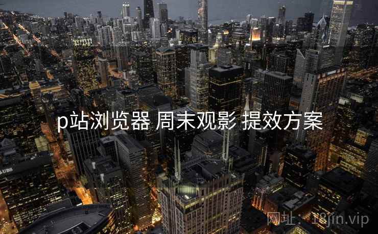 p站浏览器 周末观影 提效方案