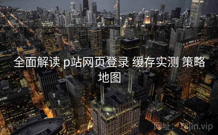 全面解读 p站网页登录 缓存实测 策略地图