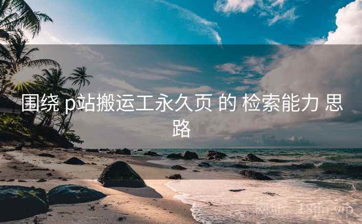 围绕 p站搬运工永久页 的 检索能力 思路
