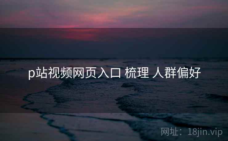 p站视频网页入口 梳理 人群偏好