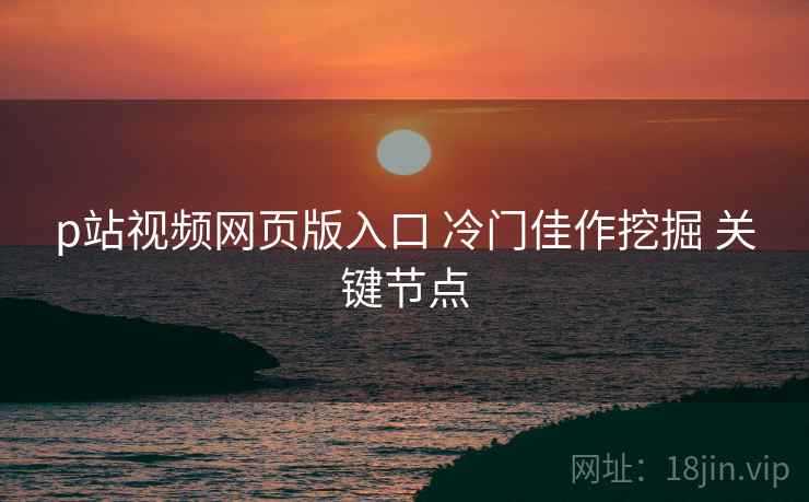 p站视频网页版入口 冷门佳作挖掘 关键节点