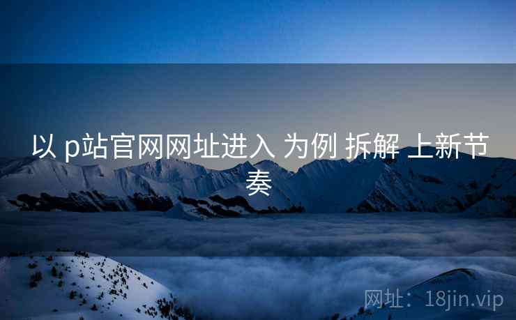 以 p站官网网址进入 为例 拆解 上新节奏  第2张